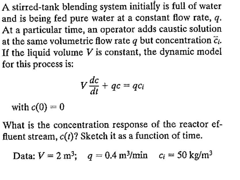 A stirred-tank blending system initially is full of water
and is being fed pure water at a constant flow rate, q.
At a particular time, an operator adds caustic solution
at the same volumetric flow rate q but concentration Cį.
If the liquid volume V is constant, the dynamic model
for this process is:
.dc
dt
y
+ qc = qci
with c(0) = 0
What is the concentration response of the reactor ef-
fluent stream, c(t)? Sketch it as a function of time.
Data: V = 2 m³;q=0.4 m³/min ci = 50 kg/m³