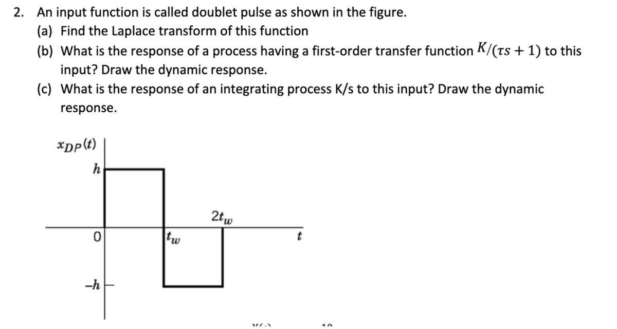 2. An input function is called doublet pulse as shown in the figure.
(a) Find the Laplace transform of this function
(b) What is the response of a process having a first-order transfer function K/(ts + 1) to this
input? Draw the dynamic response.
(c) What is the response of an integrating process K/s to this input? Draw the dynamic
response.
xDp(t)
h
0
-h
tw
2tw
V/(-)
Ş