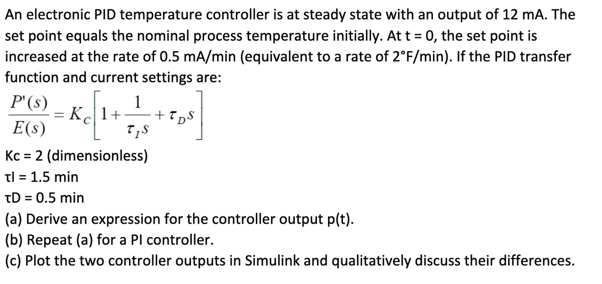 An electronic PID temperature controller is at steady state with an output of 12 mA. The
set point equals the nominal process temperature initially. At t = 0, the set point is
increased at the rate of 0.5 mA/min (equivalent to a rate of 2°F/min). If the PID transfer
function and current settings are:
P'(s)
E(s)
Kc = 2 (dimensionless)
tl = 1.5 min
=
X=[1+=+=+=0]
Kc1+
+T
T,S
TDS
TD = 0.5 min
(a) Derive an expression for the controller output p(t).
(b) Repeat (a) for a PI controller.
(c) Plot the two controller outputs in Simulink and qualitatively discuss their differences.