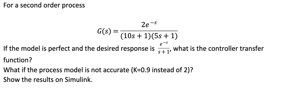 For a second order process
2e
-S
G(s)
If the model is perfect and the desired response is what is the controller transfer
s +1'
function?
What if the process model is not accurate (K=0.9 instead of 2)?
Show the results on Simulink.
(10s + 1)(5s + 1)
e-s