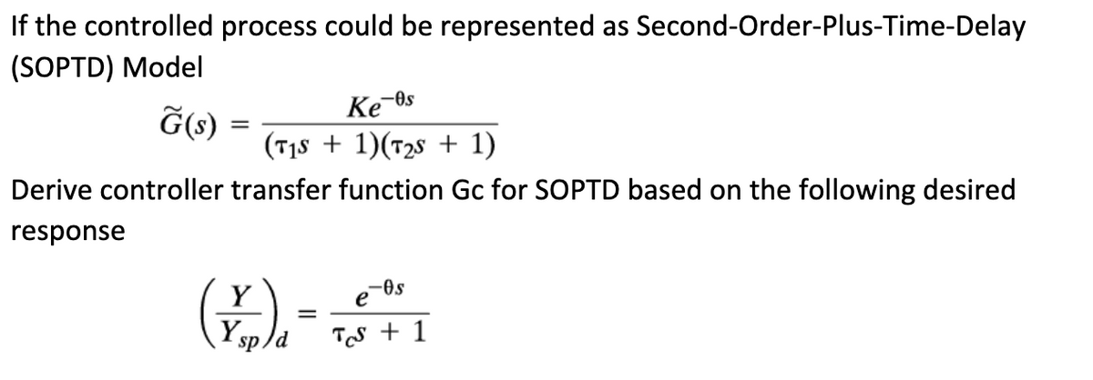 If the controlled process could be represented as Second-Order-Plus-Time-Delay
(SOPTD) Model
G(s):
=
-Os
Ke
(715 + 1)(725 + 1)
Derive controller transfer function Gc for SOPTD based on the following desired
response
(*)₁ - + 1
Y
=
Y
sp
d