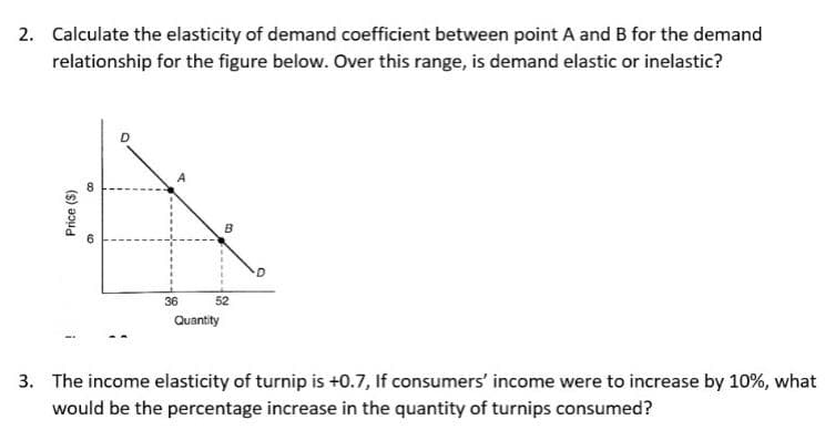 2. Calculate the elasticity of demand coefficient between point A and B for the demand
relationship for the figure below. Over this range, is demand elastic or inelastic?
Price ($)
8
6
36
B
52
Quantity
3. The income elasticity of turnip is +0.7, If consumers' income were to increase by 10%, what
would be the percentage increase in the quantity of turnips consumed?