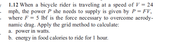 | 1.12 When a bicycle rider is traveling at a speed of V = 24
- mph, the power P she needs to supply is given by P = FV,
- where F = 5 lbf is the force necessary to overcome aerody-
namic drag. Apply the grid method to calculate:
a. power in watts.
b. energy in food calories to ride for 1 hour.
