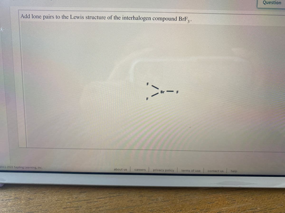 Question
Add lone pairs to the Lewis structure of the interhalogen compound BrF.
3
F
Br F
F
2011-2021 Sapling Learning, Inc.
about us
privacy policy terms of use
contact us
help
careers
