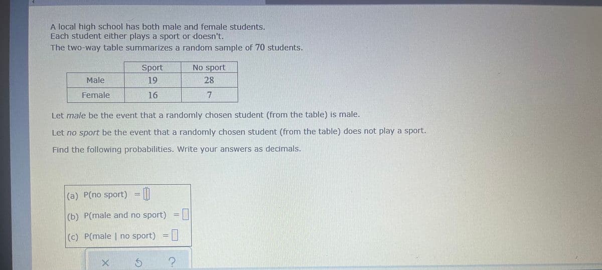 A local high school has both male and female students.
Each student either plays a sport or doesn't.
The two-way table summarizes a random sample of 70 students.
No sport
Sport
19
Male
28
Female
16
7
Let male be the event that a randomly chosen student (from the table) is male.
Let no sport be the event that a randomly chosen student (from the table) does not play a sport.
Find the following probabilities. Write your answers as decimals.
(a) P(no sport) ☐
(b) P(male and no sport) -0
(c) P(male | no sport) =
х б
?