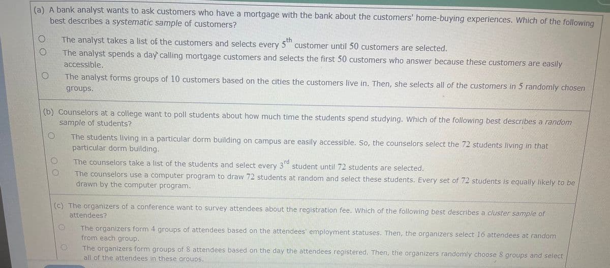 (a) A bank analyst wants to ask customers who have a mortgage with the bank about the customers' home-buying experiences. Which of the following
best describes a systematic sample of customers?
The analyst takes a list of the customers and selects every 5th customer until 50 customers are selected.
The analyst spends a day calling mortgage customers and selects the first 50 customers who answer because these customers are easily
accessible.
The analyst forms groups of 10 customers based on the cities the customers live in. Then, she selects all of the customers in 5 randomly chosen
groups.
(b) Counselors at a college want to poll students about how much time the students spend studying. Which of the following best describes a random
sample of students?
The students living in a particular dorm building on campus are easily accessible. So, the counselors select the 72 students living in that
particular dorm building.
The counselors take a list of the students and select every 3rd student until 72 students are selected.
The counselors use a computer program to draw 72 students at random and select these students. Every set of 72 students is equally likely to be
drawn by the computer program.
(c) The organizers of a conference want to survey attendees about the registration fee. Which of the following best describes a cluster sample of
attendees?
O
The organizers form 4 groups of attendees based on the attendees' employment statuses. Then, the organizers select 16 attendees at random
from each group.
The organizers form groups of 8 attendees based on the day the attendees registered. Then, the organizers randomly choose 8 groups and select
all of the attendees in these aroups.