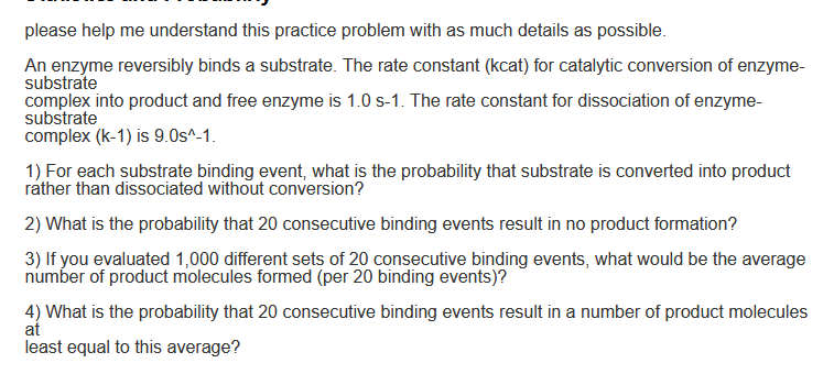 please help me understand this practice problem with as much details as possible.
An enzyme reversibly binds a substrate. The rate constant (kcat) for catalytic conversion of enzyme-
substrate
complex into product and free enzyme is 1.0 s-1. The rate constant for dissociation of enzyme-
substrate
complex (k-1) is 9.0s^-1.
1) For each substrate binding event, what is the probability that substrate is converted into product
rather than dissociated without conversion?
2) What is the probability that 20 consecutive binding events result in no product formation?
3) If you evaluated 1,000 different sets of 20 consecutive binding events, what would be the average
number of product molecules formed (per 20 binding events)?
4) What is the probability that 20 consecutive binding events result in a number of product molecules
at
least equal to this average?
