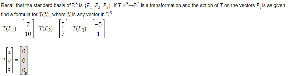 Recall that the standard basis of R³ is {E₁, E2, E3}. If T:R³→R² is a transformation and the action of I on the vectors E, is as given,
find a formula for T(X), where X is any vector in R³.
5
-5
- [7] TED- ] TED-[i]
T(E₂) =
T(E3) =
10
7
T(E₁) =
0
--1
= 0
0.