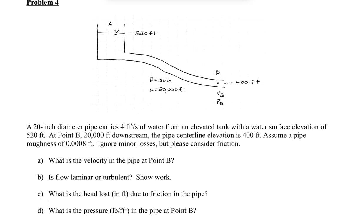 Problem 4
14K
520ft
D = 20 in
L=20,000 ft
B
VB
PB
400 ft
A 20-inch diameter pipe carries 4 ft³/s of water from an elevated tank with a water surface elevation of
520 ft. At Point B, 20,000 ft downstream, the pipe centerline elevation is 400 ft. Assume a pipe
roughness of 0.0008 ft. Ignore minor losses, but please consider friction.
a) What is the velocity in the pipe at Point B?
b) Is flow laminar or turbulent? Show work.
c) What is the head lost (in ft) due to friction in the pipe?
|
d) What is the pressure (lb/ft²) in the pipe at Point B?