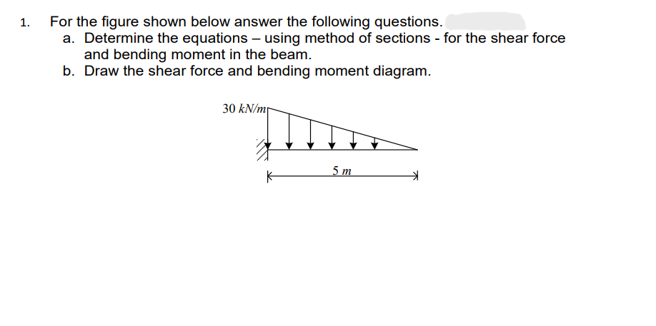 1.
For the figure shown below answer the following questions.
a. Determine the equations – using method of sections - for the shear force
and bending moment in the beam.
b. Draw the shear force and bending moment diagram.
30 kN/m
K
5m