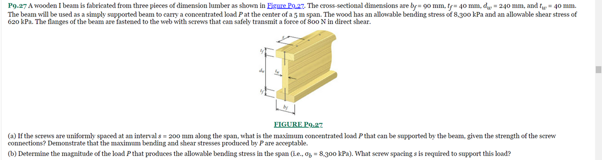 P9.27 A wooden I beam is fabricated from three pieces of dimension lumber as shown in Figure P9.27. The cross-sectional dimensions are bƒ = 90 mm, tƒ = 40 mm, d = 240 mm, and tw = 40 mm.
The beam will be used as a simply supported beam to carry a concentrated load P at the center of a 5 m span. The wood has an allowable bending stress of 8,300 kPa and an allowable shear stress of
620 kPa. The flanges of the beam are fastened to the web with screws that can safely transmit a force of 800 N in direct shear.
y
dw
FIGURE P9.27
(a) If the screws are uniformly spaced at an interval s = 200 mm along the span, what is the maximum concentrated load P that can be supported by the beam, given the strength of the screw
connections? Demonstrate that the maximum bending and shear stresses produced by P are acceptable.
(b) Determine the magnitude of the load P that produces the allowable bending stress in the span (i.e., σ₂ = 8,300 kPa). What screw spacing s is required to support this load?