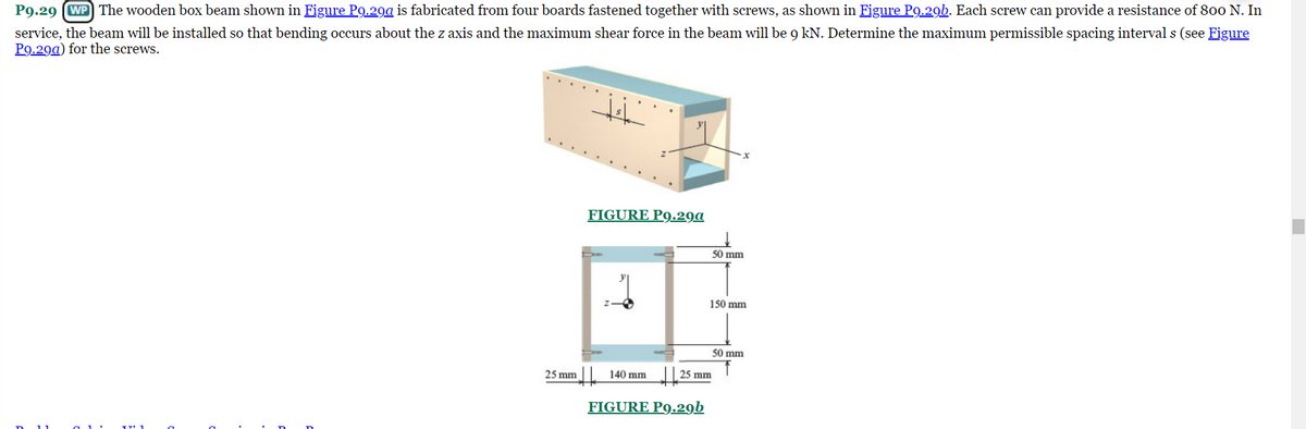 P9.29 (WP The wooden box beam shown in Figure P9.29a is fabricated from four boards fastened together with screws, as shown in Figure P9.29b. Each screw can provide a resistance of 800 N. In
service, the beam will be installed so that bending occurs about the z axis and the maximum shear force in the beam will be 9 kN. Determine the maximum permissible spacing interval s (see Figure
P9.29a) for the screws.
D
25 mm
15/₂
FIGURE P9.29a
H
140 mm
25 mm
FIGURE P9.29b
50 mm
150 mm
50 mm