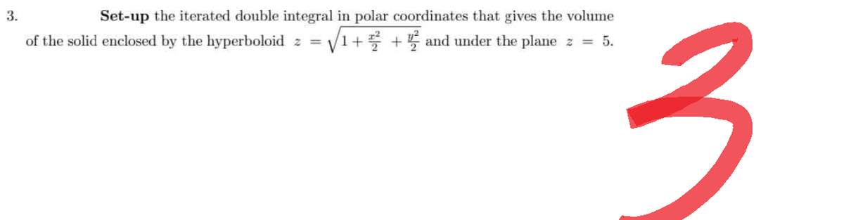 3.
Set-up the iterated double integral in polar coordinates that gives the volume
of the solid enclosed by the hyperboloid z = √√/1+ ²+ and under the plane z = 5.
3
