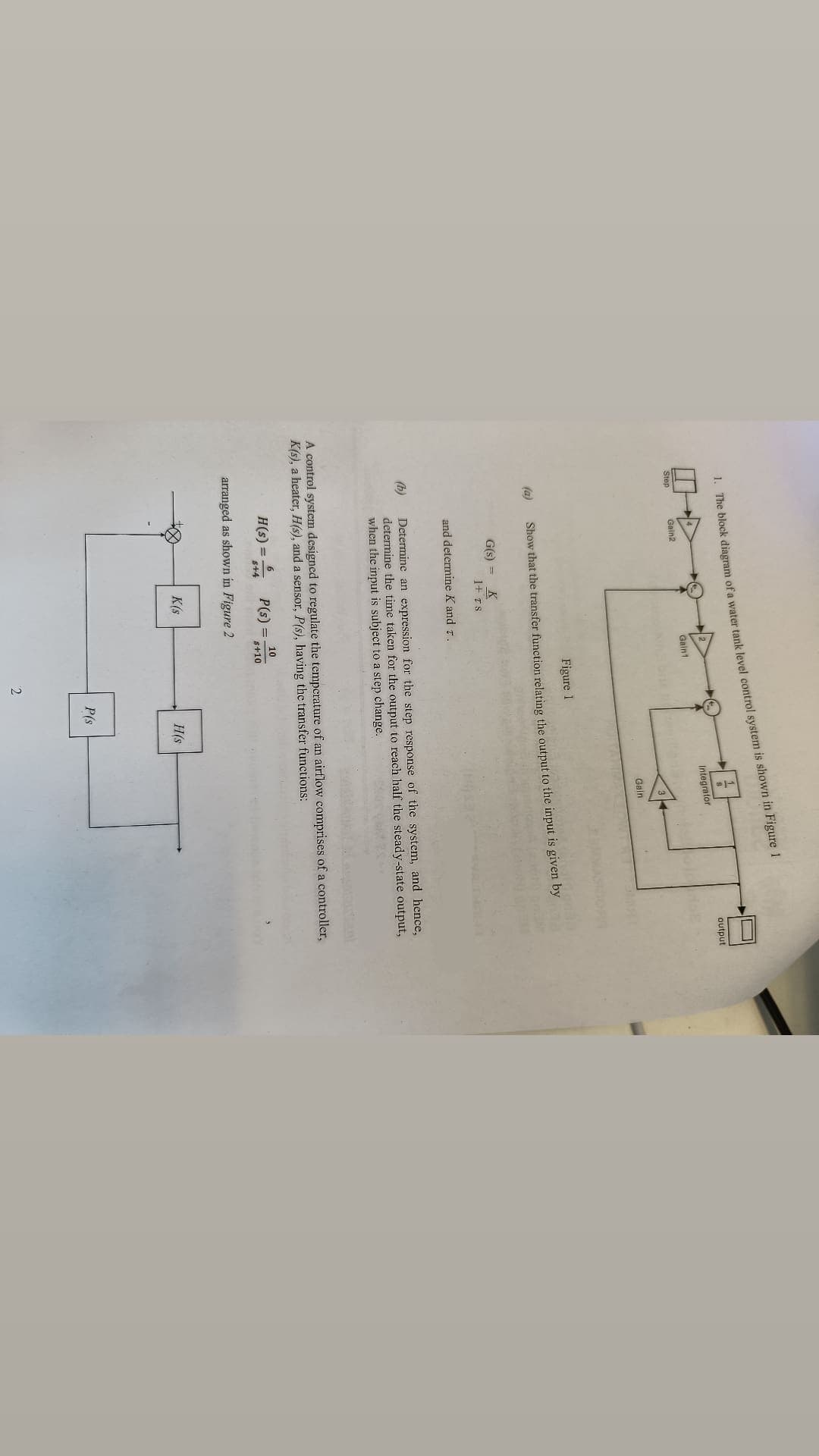 1. The block diagram of a water tank level control system is shown in Figure 1
Integrator
Gaint
Step
Gain2
Gain
Figure 1
(a)
Show that the transfer function relating the output to the input is given by
G(s) =
K
1+ rs
and determine K and r.
(b)
Determine an expression for the step response of the system, and hence,
determine the time taken for the output to reach half the steady-state output,
when the input is subject to a step change.
A control system designed to regulate the temperature of an airflow comprises of a controller,
K(s), a heater, H(s), and a sensor, P(s), having the transfer functions:
10
H(s) = 5+4 P(s) = s+10
arranged as shown in Figure 2
K(s
H(s
2
P(s
output