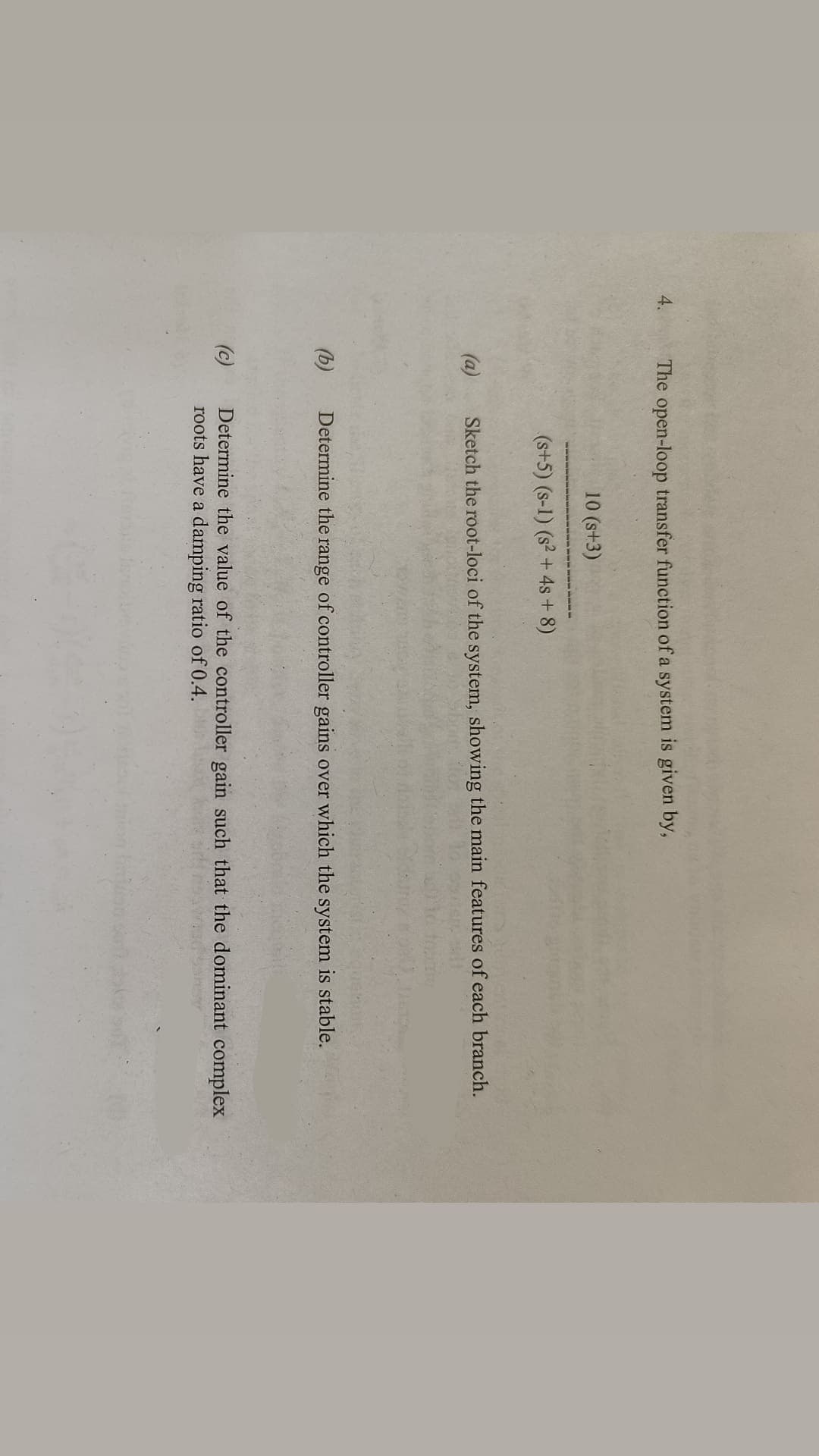 4.
The open-loop transfer function of a system is given by,
10 (s+3)
(s+5) (s-1) (s² + 4s+8)
(a)
Sketch the root-loci of the system, showing the main features of each branch.
(b)
Determine the range of controller gains over which the system is stable.
(c)
Determine the value of the controller gain such that the dominant complex
roots have a damping ratio of 0.4.