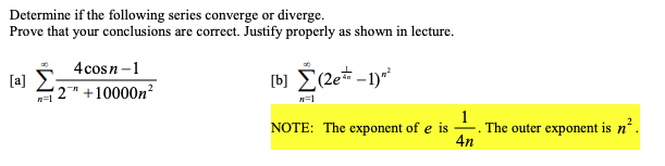 Determine if the following series converge or diverge.
Prove that your conclusions are correct. Justify properly as shown in lecture.
4cosn-1
[a]
( 2™ +10000n?
n=1
n=1
1
-. The outer exponent is n'.
4n
NOTE: The exponent of e is
