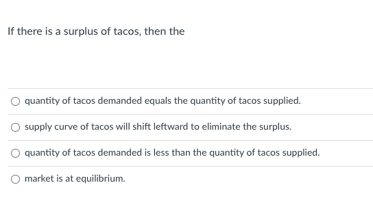 If there is a surplus of tacos, then the
O quantity of tacos demanded equals the quantity of tacos supplied.
O supply curve of tacos will shift leftward to eliminate the surplus.
quantity of tacos demanded is less than the quantity of tacos supplied.
O market is at equilibrium.
