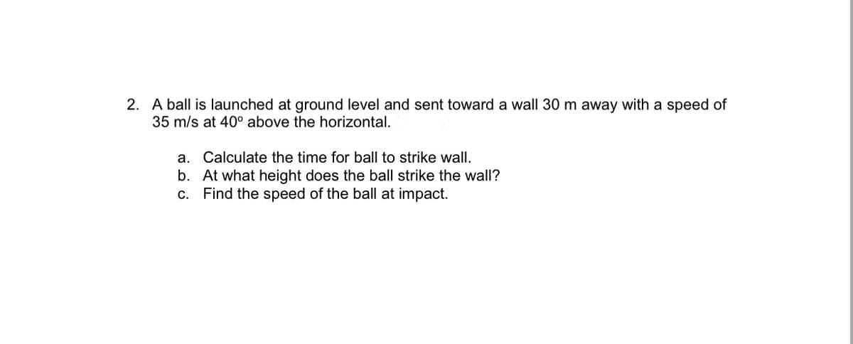 2. A ball is launched at ground level and sent toward a wall 30 m away with a speed of
35 m/s at 40° above the horizontal.
a. Calculate the time for ball to strike wall.
b. At what height does the ball strike the wall?
c. Find the speed of the ball at impact.
