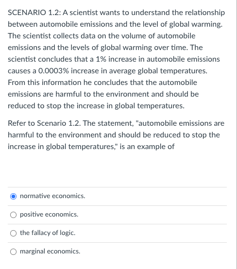 SCENARIO 1.2: A scientist wants to understand the relationship
between automobile emissions and the level of global warming.
The scientist collects data on the volume of automobile
emissions and the levels of global warming over time. The
scientist concludes that a 1% increase in automobile emissions
causes a 0.0003% increase in average global temperatures.
From this information he concludes that the automobile
emissions are harmful to the environment and should be
reduced to stop the increase in global temperatures.
Refer to Scenario 1.2. The statement, "automobile emissions are
harmful to the environment and should be reduced to stop the
increase in global temperatures," is an example of
normative economics.
positive economics.
the fallacy of logic.
marginal economics.
