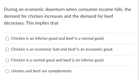 During an economic downturn when consumer income falls, the
demand for chicken increases and the demand for beef
decreases. This implies that
Chicken is an inferior good and beef is a normal good.
Chicken is an economic bad and beef is an economic good.
Chicken is a normal good and beef is an inferior good.
chicken and beef are complements.

