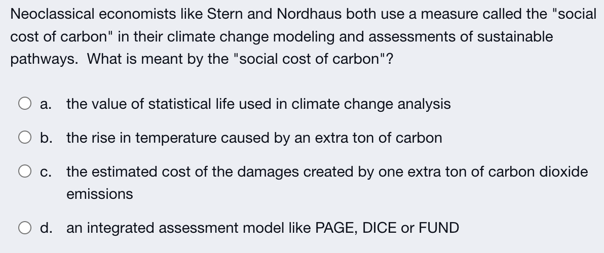 Neoclassical economists like Stern and Nordhaus both use a measure called the "social
cost of carbon" in their climate change modeling and assessments of sustainable
pathways. What is meant by the "social cost of carbon"?
the value of statistical life used in climate change analysis
b. the rise in temperature caused by an extra ton of carbon
C. the estimated cost of the damages created by one extra ton of carbon dioxide
a.
emissions
d. an integrated assessment model like PAGE, DICE or FUND