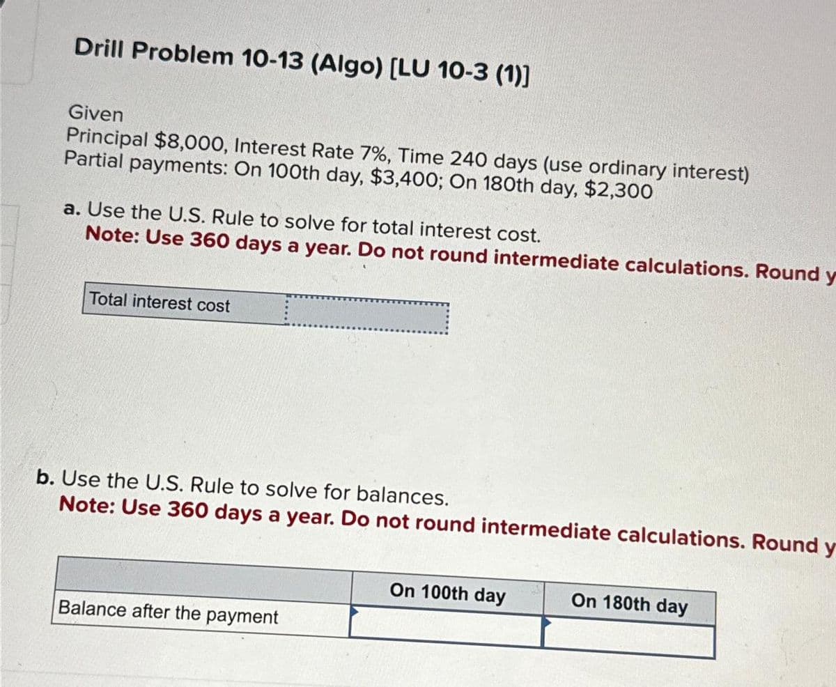 Drill Problem 10-13 (Algo) [LU 10-3 (1)]
Given
Principal $8,000, Interest Rate 7%, Time 240 days (use ordinary interest)
Partial payments: On 100th day, $3,400; On 180th day, $2,300
a. Use the U.S. Rule to solve for total interest cost.
Note: Use 360 days a year. Do not round intermediate calculations. Round y
Total interest cost
b. Use the U.S. Rule to solve for balances.
Note: Use 360 days a year. Do not round intermediate calculations. Round y
On 100th day
On 180th day
Balance after the payment