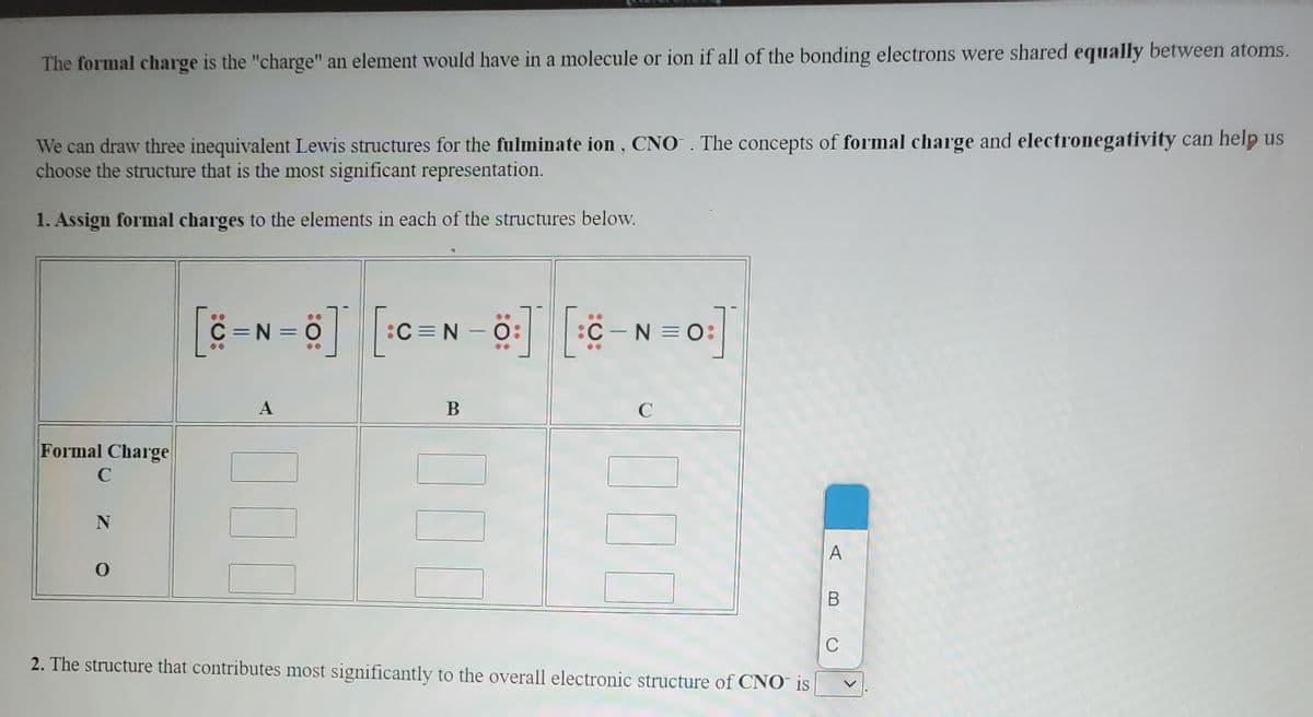 The formal charge is the "charge" an element would have in a molecule or ion if all of the bonding electrons were shared equally between atoms.
We can draw three inequivalent Lewis structures for the fulminate ion, CNO. The concepts of formal charge and electronegativity can help us
choose the structure that is the most significant representation.
1. Assign formal charges to the elements in each of the structures below.
..
C =N = 0
:C = N – 0:
:C-N =O:
..
A
В
C
Formal Charge
В
C
2. The structure that contributes most significantly to the overall electronic structure of CNO is
00
