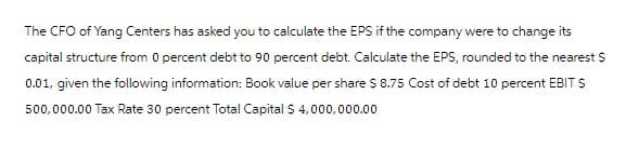 The CFO of Yang Centers has asked you to calculate the EPS if the company were to change its
capital structure from 0 percent debt to 90 percent debt. Calculate the EPS, rounded to the nearest $
0.01, given the following information: Book value per share $ 8.75 Cost of debt 10 percent EBIT $
500,000.00 Tax Rate 30 percent Total Capital $4,000,000.00