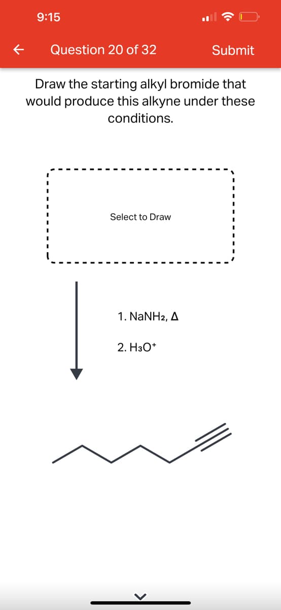 9:15
Question 20 of 32
Draw the starting alkyl bromide that
would produce this alkyne under these
conditions.
Select to Draw
1. NaNH2, A
Submit
2. H3O+