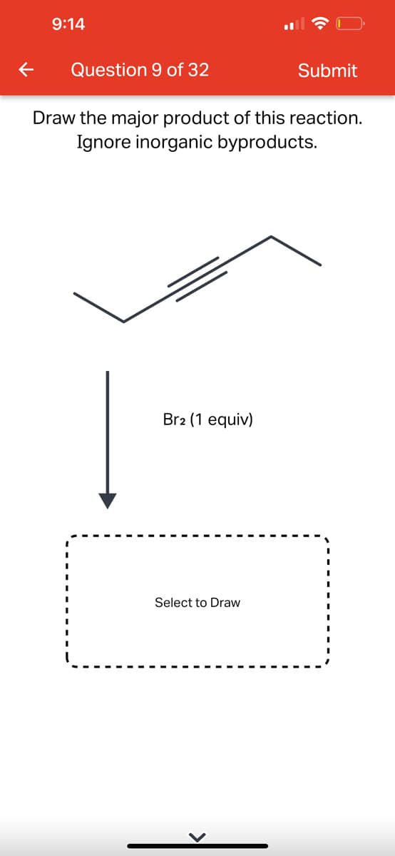 9:14
Question 9 of 32
Draw the major product of this reaction.
Ignore inorganic byproducts.
Br2 (1 equiv)
Submit
Select to Draw