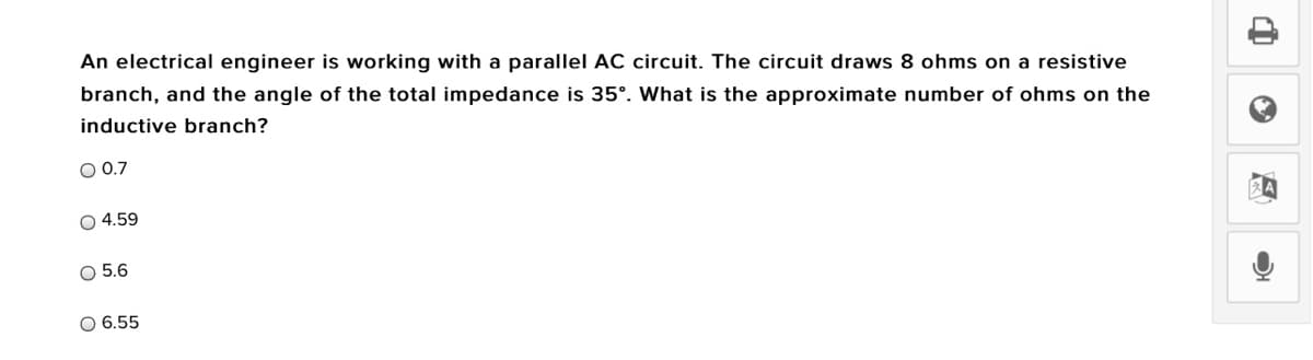 An electrical engineer is working with a parallel AC circuit. The circuit draws 8 ohms on a resistive
branch, and the angle of the total impedance is 35°. What is the approximate number of ohms on the
inductive branch?
O 0.7
O 4.59
O 5.6
O 6.55

