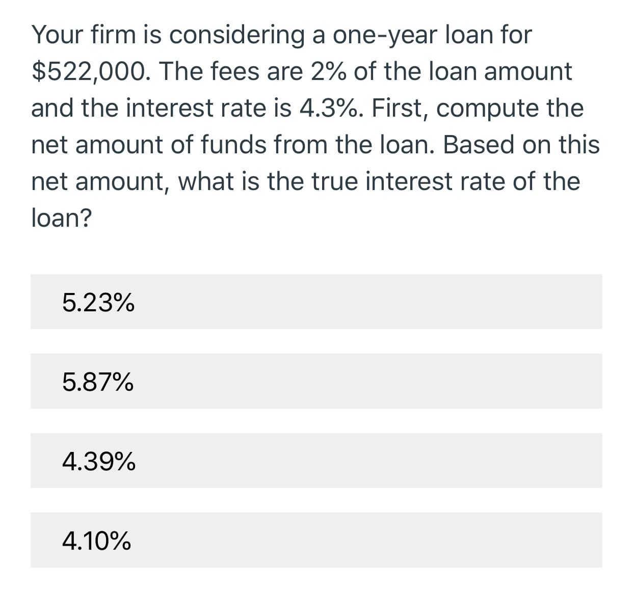 Your firm is considering a one-year loan for
$522,000. The fees are 2% of the loan amount
and the interest rate is 4.3%. First, compute the
net amount of funds from the loan. Based on this
net amount, what is the true interest rate of the
loan?
5.23%
5.87%
4.39%
4.10%

