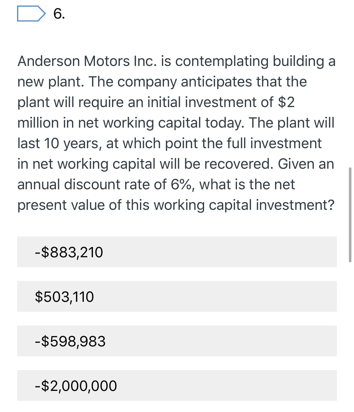 6.
Anderson Motors Inc. is contemplating building a
new plant. The company anticipates that the
plant will require an initial investment of $2
million in net working capital today. The plant will
last 10 years, at which point the full investment
in net working capital will be recovered. Given an
annual discount rate of 6%, what is the net
present value of this working capital investment?
-$883,210
$503,110
-$598,983
-$2,000,000
