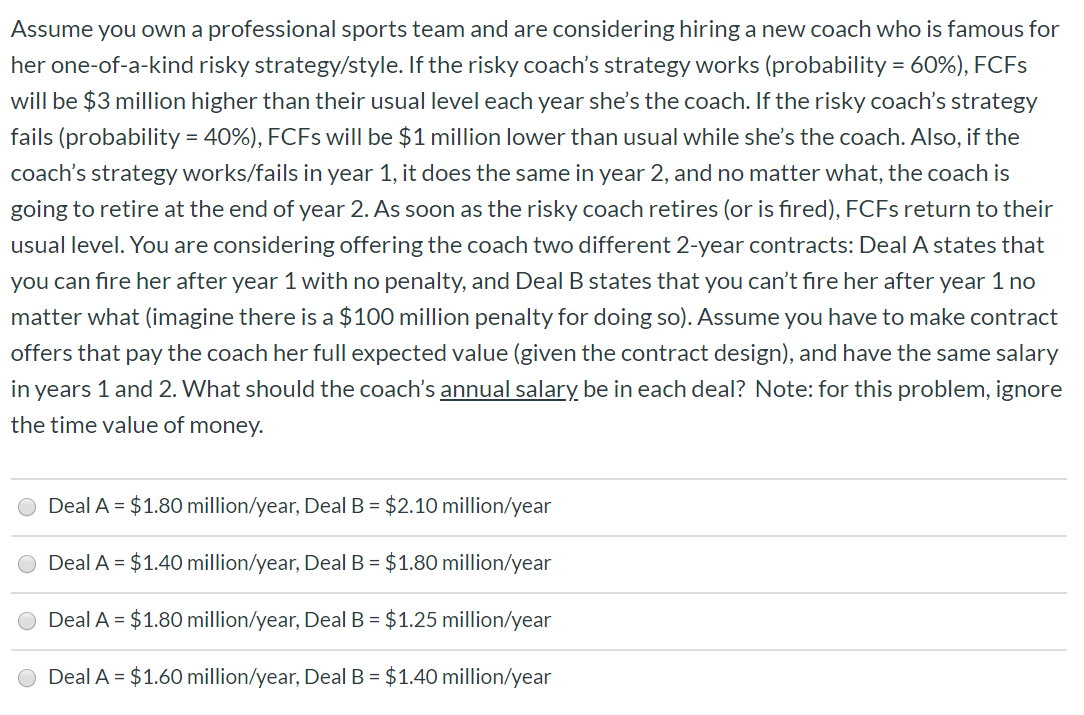 Assume you own a professional sports team and are considering hiring a new coach who is famous for
her one-of-a-kind risky strategy/style. If the risky coach's strategy works (probability
60%), FCFS
will be $3 million higher than their usual level each year she's the coach. If the risky coach's strategy
40%), FCFs will be $1 million lower than usual while she's the coach. Also, if the
fails (probability
coach's strategy works/fails in year 1, it does the same in year 2, and no matter what, the coach is
going to retire at the end of year 2. As soon as the risky coach retires (or is fired), FCFS return to their
usual level. You are considering offering the coach two different 2-year contracts: Deal A states that
you can fire her after year 1 with no penalty, and Deal B states that you can't fire her after year 1 no
matter what (imagine there is a $100 million penalty for doing so). Assume you have to make contract
offers that pay the coach her full expected value (given the contract design), and have the same salary
in years 1 and 2. What should the coach's annual salary be in each deal? Note: for this problem, ignore
the time value of money.
Deal A $1.80 million/year, Deal B
$2.10 million/year
Deal A $1.40 million/year, Deal B $1.80 million/year
Deal A $1.80 million/year, Deal B $1.25 million/year
Deal A $1.60 million/year, Deal B $1.40 million/year
