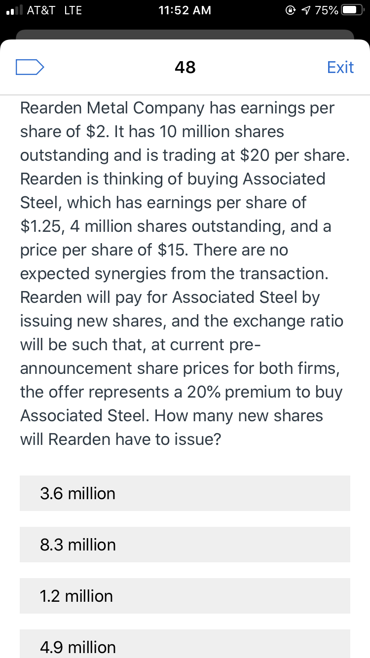 @ 1 75%
AT&T LTE
11:52 AM
48
Exit
Rearden Metal Company has earnings per
share of $2. It has 10 million shares
outstanding and is trading at $20 per share.
Rearden is thinking of buying Associated
Steel, which has earnings per share of
$1.25, 4 million shares outstanding, and a
price per share of $15. There are no
expected synergies from the transaction.
Rearden will pay for Associated Steel by
issuing new shares, and the exchange ratio
will be such that, at current pre-
announcement share prices for both firms,
the offer represents a 20% premium to buy
Associated Steel. How many new shares
will Rearden have to issue?
3.6 million
8.3 million
1.2 million
4.9 million
