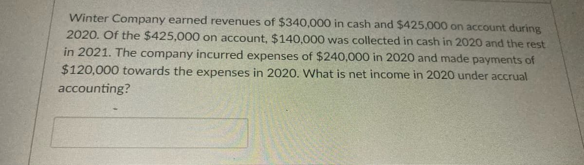 Winter Company earned revenues of $340,000 in cash and $425,000 on account during
2020. Of the $425,000 on account, $140,000 was collected in cash in 2020 and the rest
in 2021. The company incurred expenses of $240,000 in 2020 and made payments of
$120,000 towards the expenses in 2020. What is net income in 2020 under accrual
accounting?
