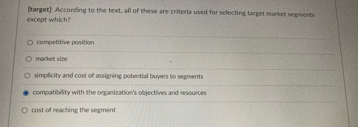 [target] According to the text, all of these are criteria used for selecting target market segments
except which?
O competitive position
O market size
O simplicity and cost of assigning potential buyers to segments
compatibility with the organization's objectives and resources
O cost of reaching the segment
