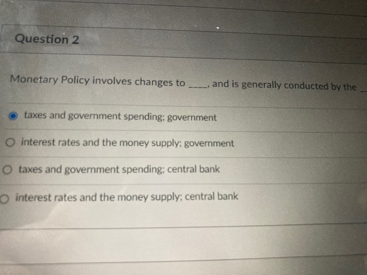 Question 2
Monetary Policy involves changes to
and is generally conducted by the
taxes and government spending; government
O interest rates and the money supply; government
O taxes and government spending; central bank
O interest rates and the money supply; central bank
