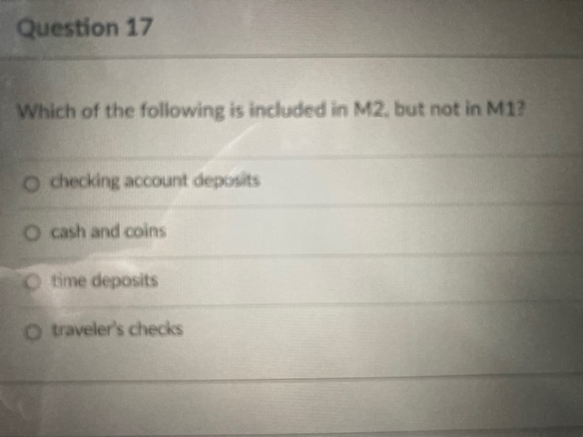 Question 17
Which of the following is included in M2, but not in M1?
o checking account deposits
O cash and coins
O time deposits
O traveler's checks
