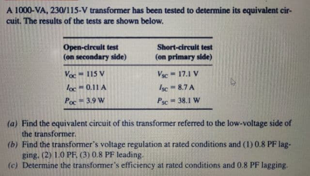 A 1000-VA, 230/115-V transformer has been tested to determine its equivalent cir-
cuit. The results of the tests are shown below.
Open-circuit test
(on secondary side)
Short-circuit test
(on primary side)
Voc = 115 V
Vsc = 17.1 V
%3D
%3D
Isc 8.7 A
Psc
loc =0.11 A
Poc
= 3.9 W
= 38.1 W
(a) Find the equivalent circuit of this transformer referred to the low-voltage side of
the transformer.
(b) Find the transformer's voltage regulation at rated conditions and (1) 0.8 PF lag-
ging, (2) 1.0 PF, (3) 0.8 PF leading.
(c) Determine the transformer's efficiency at rated conditions and 0.8 PF lagging.
