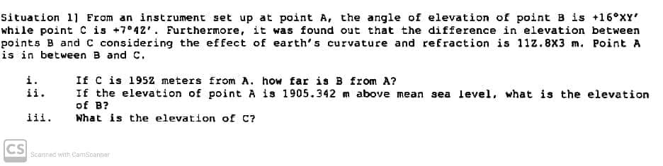 Situation 1] From an instrument set up at point A, the angle of elevation of point B is +16°XY
while point C is +7°42'. Furthermore, it was found out that the difference in elevation between
points B and C considering the effect of earth's curvature and refraction is 11z.8X3 m. Point A
is in between B and C.
If C is 1952 meters from A. how far is B from A?
If the elevation of point A is 1905.342 m above mean sea level, what is the elevation
of B?
What is the elevation of C?
i.
ii.
iii.
CS
Scannec with CamScanner
