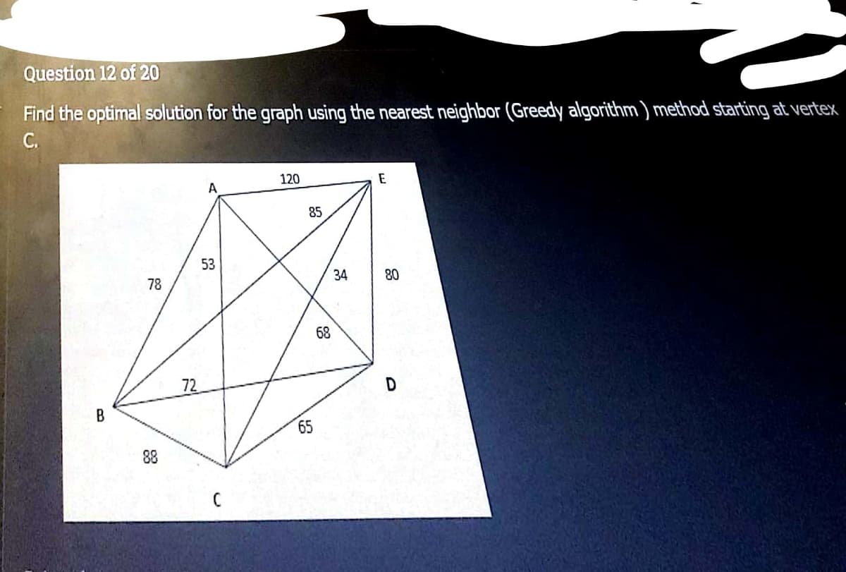 Question 12 of 20
Find the optimal solution for the graph using the nearest neighbor (Greedy algorithm ) method starting at vertex
C.
120
E
85
53
78
34
80
68
72
B
65
88
