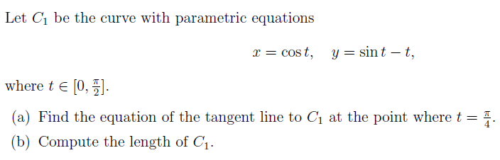 Let C1 be the curve with parametric equations
x = cost, y = sint – t,
where t e [0, 5].
(a) Find the equation of the tangent line to C1 at the point where t =
(b) Compute the length of C1.

