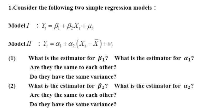 1.Consider the following two simple regression models :
Model I : Y, = B, + B,X, + µ;
: Y, = a, +a, (X, - )+v,
Model II
(1)
What is the estimator for B1? What is the estimator for a1?
Are they the same to each other?
Do they have the same variance?
(2)
What is the estimator for B2? What is the estimator for a2?
Are they the same to each other?
Do they have the same variance?
