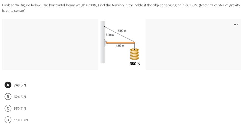 Look at the figure below. The horizontal beam weighs 200N, Find the tension in the cable if the object hanging on it is 350N. (Note: its center of gravity
is at its center)
...
5,00 m
3.00 m
4.00 m
350 N
A 749.5 N
B) 624.6 N
530.7 N
D
1100.8 N
