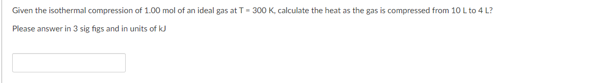 Given the isothermal compression of 1.00 mol of an ideal gas at T = 300 K, calculate the heat as the gas is compressed from 10 L to 4 L?
Please answer in 3 sig figs and in units of kJ