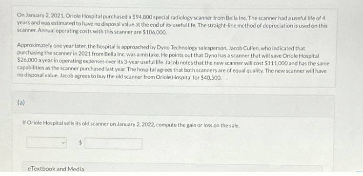 On January 2, 2021, Oriole Hospital purchased a $94,800 special radiology scanner from Bella Inc. The scanner had a useful life of 4
years and was estimated to have no disposal value at the end of its useful life. The straight-line method of depreciation is used on this
scanner. Annual operating costs with this scanner are $106,000.
Approximately one year later, the hospital is approached by Dyno Technology salesperson, Jacob Cullen, who indicated that
purchasing the scanner in 2021 from Bella Inc. was a mistake. He points out that Dyno has a scanner that will save Oriole Hospital
$26,000 a year in operating expenses over its 3-year useful life. Jacob notes that the new scanner will cost $111,000 and has the same
capabilities as the scanner purchased last year. The hospital agrees that both scanners are of equal quality. The new scanner will have
no disposal value. Jacob agrees to buy the old scanner from Oriole Hospital for $40,500.
(a)
If Oriole Hospital sells its old scanner on January 2, 2022, compute the gain or loss on the sale.
eTextbook and Media