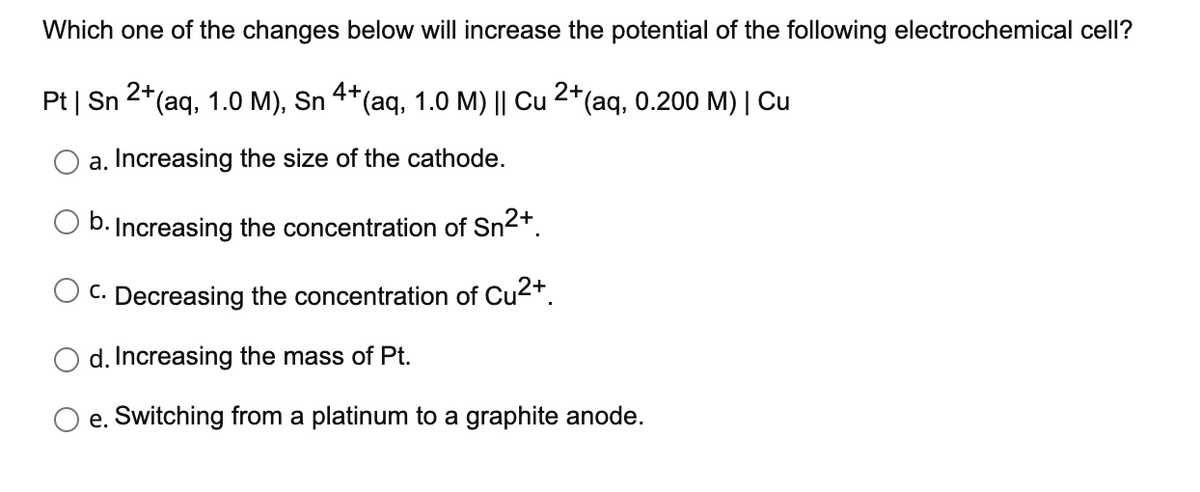 Which one of the changes below will increase the potential of the following electrochemical cell?
Pt | Sn 2*(aq, 1.0 M), Sn 4*(aq, 1.0 M) || Cu 2*(aq, 0.200 M) | Cu
a. Increasing the size of the cathode.
b. Increasing the concentration of Sn2+.
C. Decreasing the concentration of Cu2+.
d. Increasing the mass of Pt.
e. Switching from a platinum to a graphite anode.
