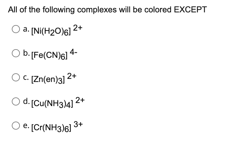 All of the following complexes will be colored EXCEPT
O a. [Ni(H₂0)6] 2+
O b. [Fe(CN)6] 4-
c. [Zn(en)3] 2+
O d. [Cu(NH3)4] 2+
e. [Cr(NH3)6]
3+