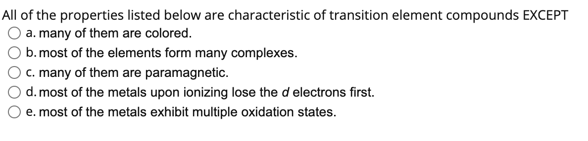 All of the properties listed below are characteristic of transition element compounds EXCEPT
a. many of them are colored.
b. most of the elements form many complexes.
c. many of them are paramagnetic.
d. most of the metals upon ionizing lose the d electrons first.
e. most of the metals exhibit multiple oxidation states.